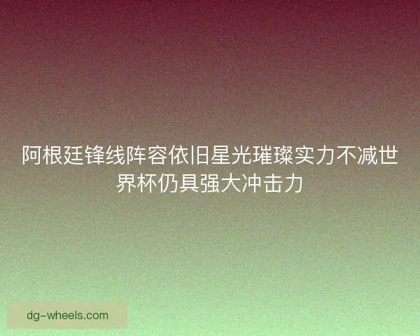 阿根廷锋线阵容依旧星光璀璨实力不减世界杯仍具强大冲击力