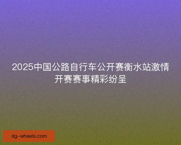 2025中国公路自行车公开赛衡水站激情开赛赛事精彩纷呈