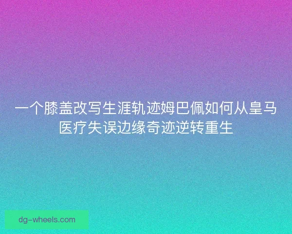 一个膝盖改写生涯轨迹姆巴佩如何从皇马医疗失误边缘奇迹逆转重生