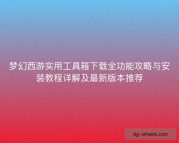 梦幻西游实用工具箱下载全功能攻略与安装教程详解及最新版本推荐