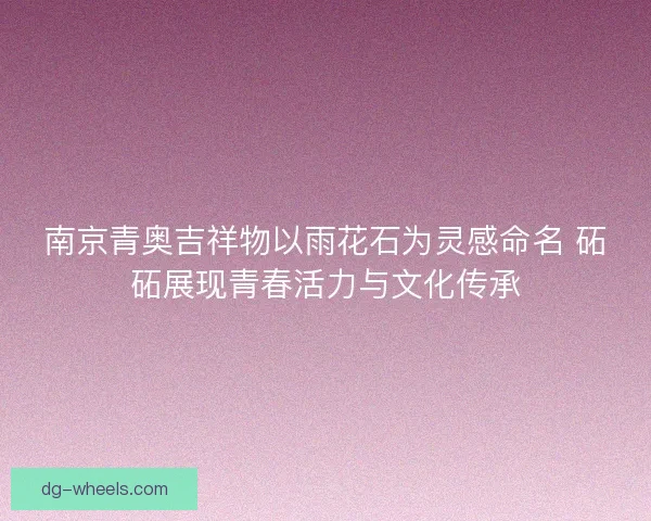 南京青奥吉祥物以雨花石为灵感命名 砳砳展现青春活力与文化传承
