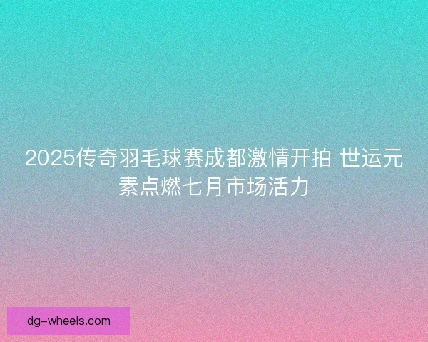 2025传奇羽毛球赛成都激情开拍 世运元素点燃七月市场活力