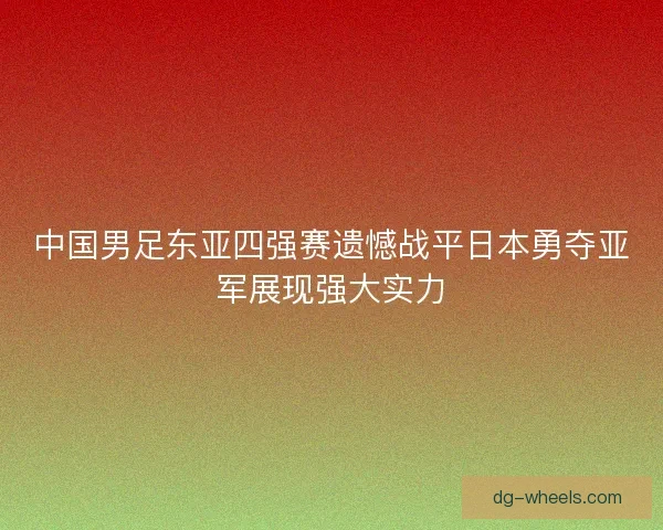 中国男足东亚四强赛遗憾战平日本勇夺亚军展现强大实力