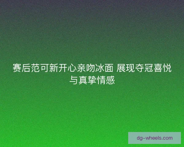 赛后范可新开心亲吻冰面 展现夺冠喜悦与真挚情感