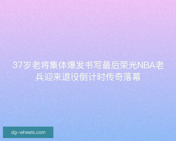37岁老将集体爆发书写最后荣光NBA老兵迎来退役倒计时传奇落幕