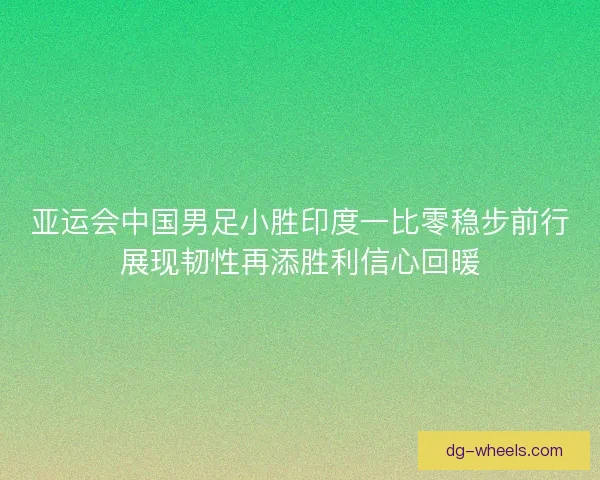 亚运会中国男足小胜印度一比零稳步前行展现韧性再添胜利信心回暖