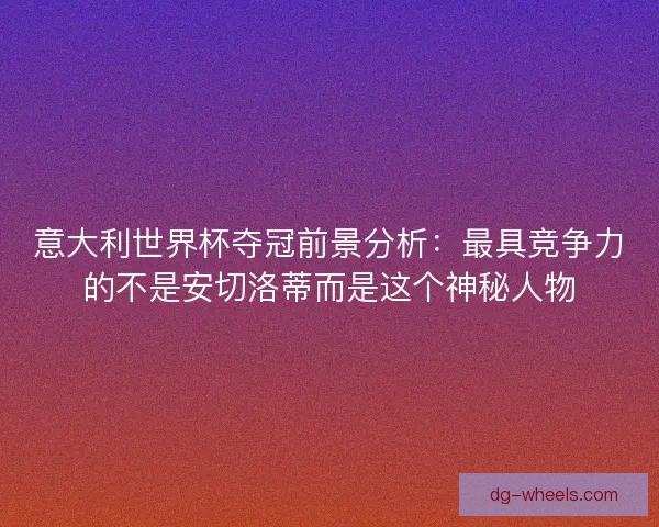 意大利世界杯夺冠前景分析：最具竞争力的不是安切洛蒂而是这个神秘人物