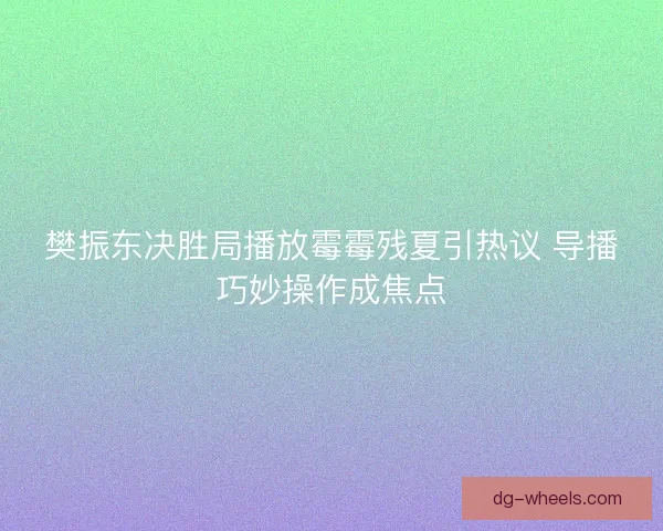 樊振东决胜局播放霉霉残夏引热议 导播巧妙操作成焦点