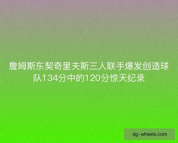 詹姆斯东契奇里夫斯三人联手爆发创造球队134分中的120分惊天纪录
