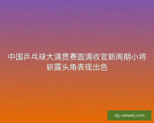 中国乒乓球大满贯赛圆满收官新周期小将崭露头角表现出色