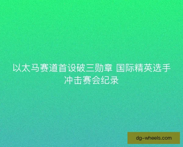 以太马赛道首设破三勋章 国际精英选手冲击赛会纪录