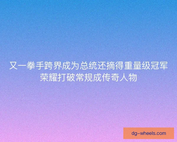 又一拳手跨界成为总统还摘得重量级冠军荣耀打破常规成传奇人物