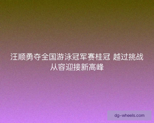 汪顺勇夺全国游泳冠军赛桂冠 越过挑战从容迎接新高峰