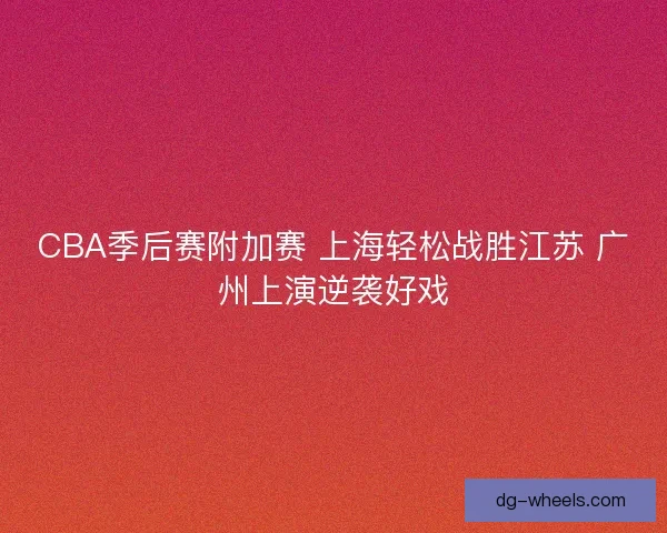 CBA季后赛附加赛 上海轻松战胜江苏 广州上演逆袭好戏 CBA季后赛附加赛 上海轻松战胜江苏 广州上演逆袭好戏