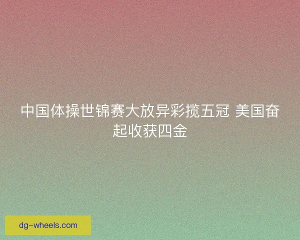 中国体操世锦赛大放异彩揽五冠 美国奋起收获四金 中国体操世锦赛大放异彩揽五冠 美国奋起收获四金