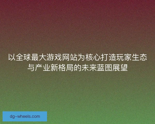 以全球最大游戏网站为核心打造玩家生态与产业新格局的未来蓝图展望 以全球最大游戏网站为核心打造玩家生态与产业新格局的未来蓝图展望