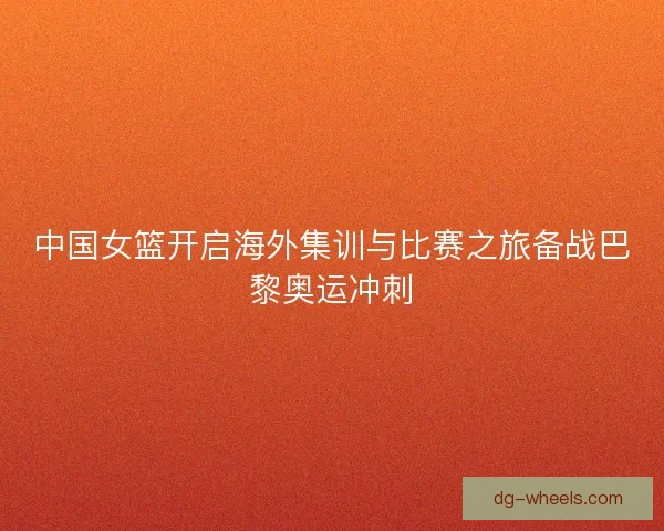 中国女篮开启海外集训与比赛之旅备战巴黎奥运冲刺