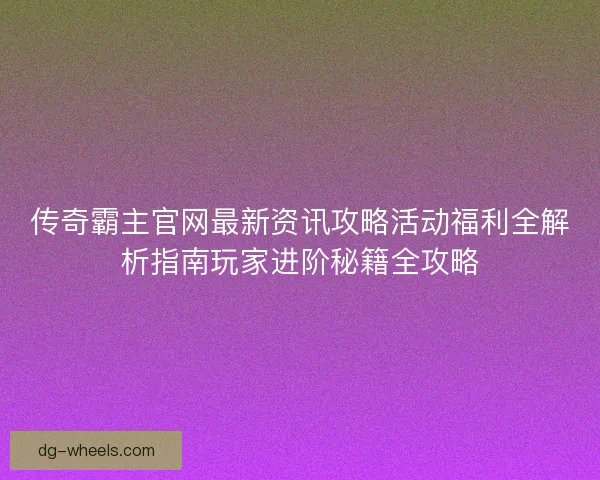 传奇霸主官网最新资讯攻略活动福利全解析指南玩家进阶秘籍全攻略