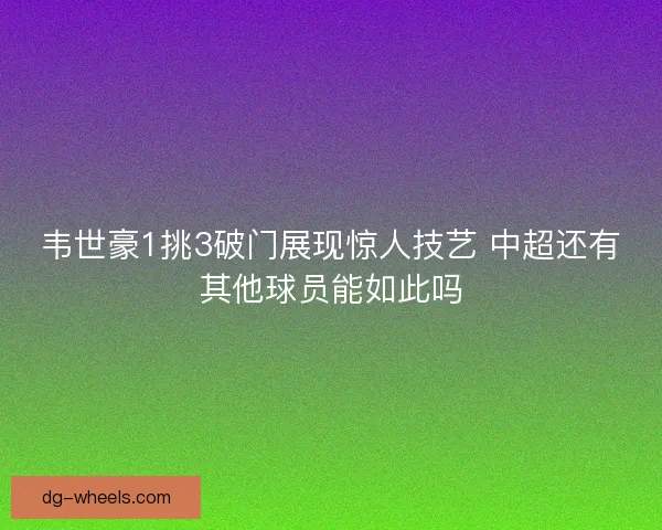 韦世豪1挑3破门展现惊人技艺 中超还有其他球员能如此吗 韦世豪1挑3破门展现惊人技艺 中超还有其他球员能如此吗