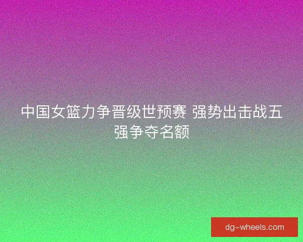 中国女篮力争晋级世预赛 强势出击战五强争夺名额