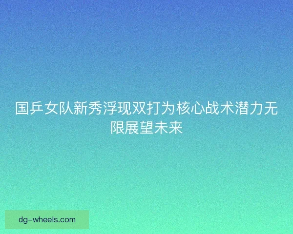 国乒女队新秀浮现双打为核心战术潜力无限展望未来
