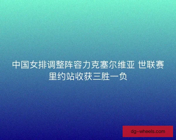 中国女排调整阵容力克塞尔维亚 世联赛里约站收获三胜一负