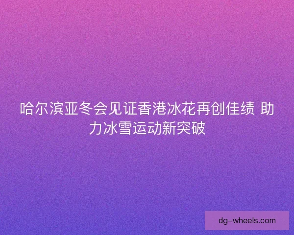 哈尔滨亚冬会见证香港冰花再创佳绩 助力冰雪运动新突破 哈尔滨亚冬会见证香港冰花再创佳绩 助力冰雪运动新突破